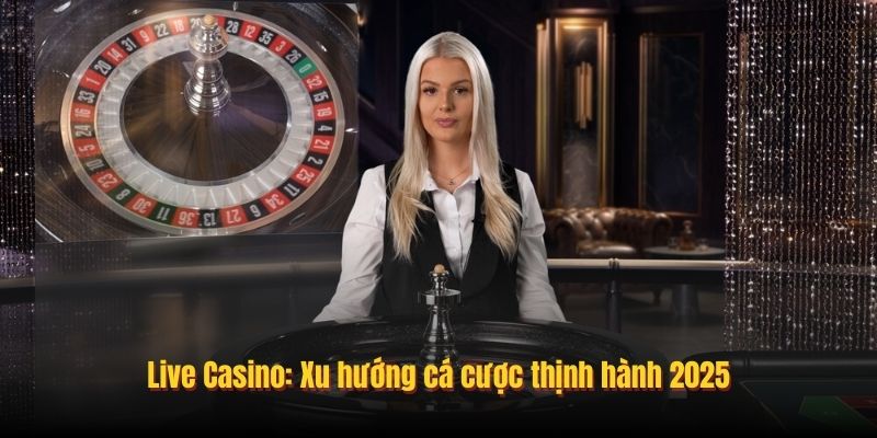 Live Casino: Xu hướng cá cược thịnh hành 2025