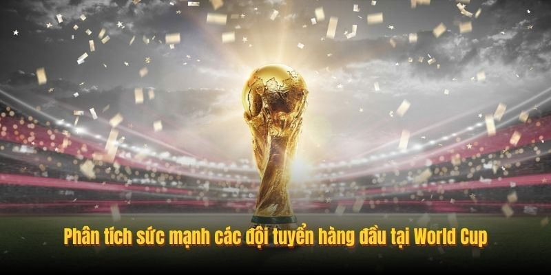 Phân tích sức mạnh các đội tuyển hàng đầu tại World Cup