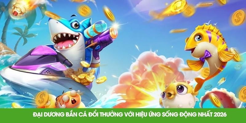 Đại dương bắn cá đổi thưởng với hiệu ứng sống động nhất 2026