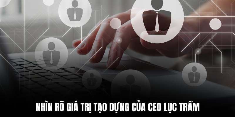 Nhìn rõ giá trị tạo dựng của CEO Lục Trầm
